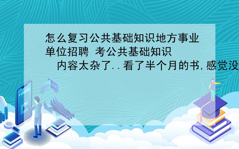 怎么复习公共基础知识地方事业单位招聘 考公共基础知识    内容太杂了..看了半个月的书,感觉没看进去什么.该怎么办?