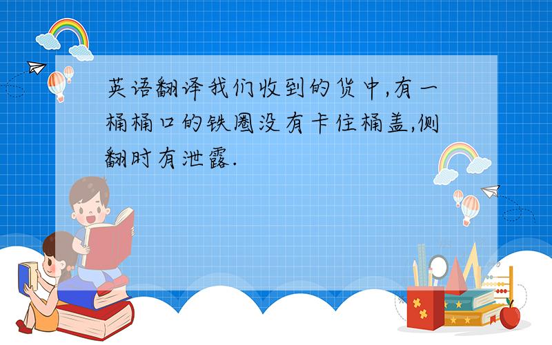 英语翻译我们收到的货中,有一桶桶口的铁圈没有卡住桶盖,侧翻时有泄露.