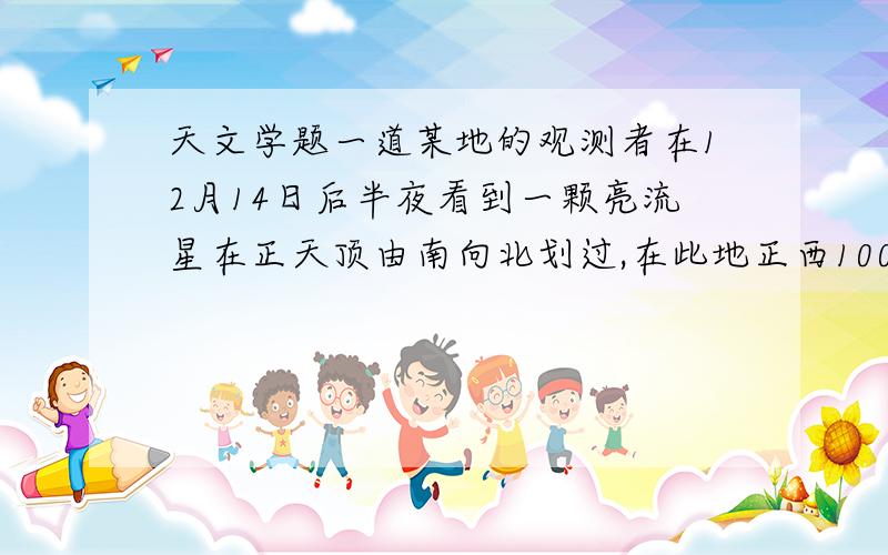 天文学题一道某地的观测者在12月14日后半夜看到一颗亮流星在正天顶由南向北划过,在此地正西100千米的观测者当时可以看