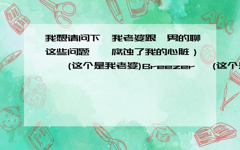 我想请问下,我老婆跟一男的聊这些问题,沵腐蚀了我的心脏）￣°(这个是我老婆)Breezer〃 (这个是那个男的)------------------------------------------沵腐蚀了我的心脏）￣° 22:18:41在玩.沵腐蚀了我的心