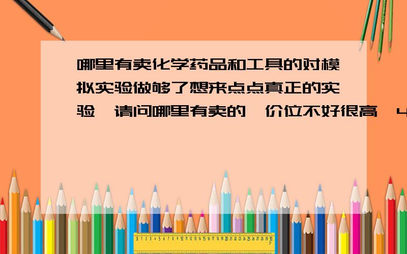 哪里有卖化学药品和工具的对模拟实验做够了想来点点真正的实验,请问哪里有卖的,价位不好很高,4000以下可以不?开校就高3了,真的对实验比较感兴趣.价位不要很高叻那种，……打错叻，广