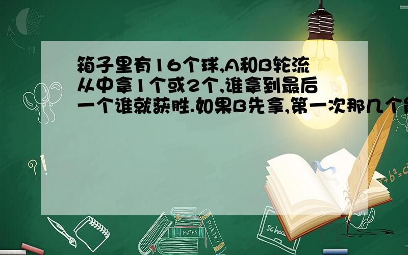 箱子里有16个球,A和B轮流从中拿1个或2个,谁拿到最后一个谁就获胜.如果B先拿,第一次那几个能确保获胜?如果有20个呢?说说理由