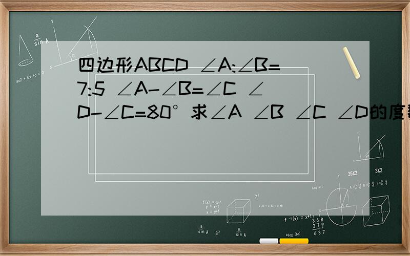 四边形ABCD ∠A:∠B=7:5 ∠A-∠B=∠C ∠D-∠C=80°求∠A ∠B ∠C ∠D的度数