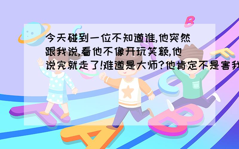 今天碰到一位不知道谁,他突然跟我说,看他不像开玩笑额,他说完就走了!难道是大师?他肯定不是害我的!也不像开玩笑!我该找人看看嘛?不信的人就免打字了!