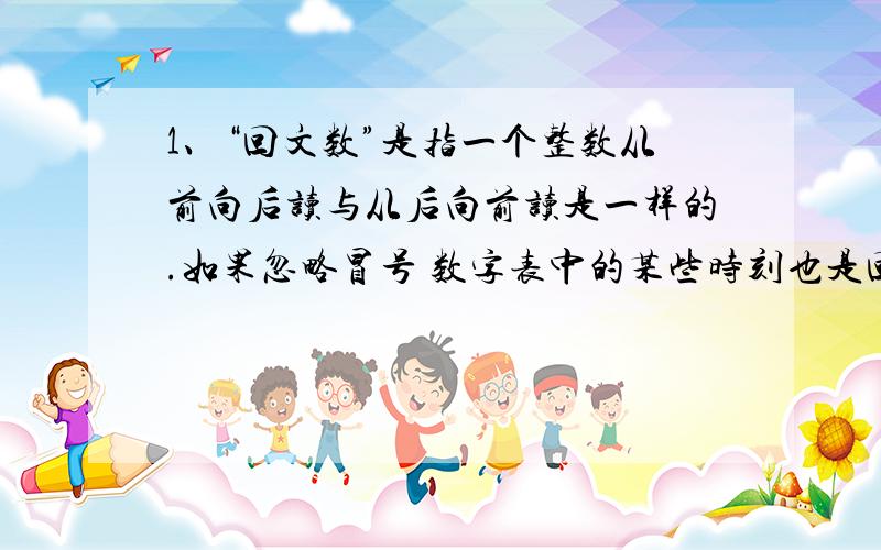 1、“回文数”是指一个整数从前向后读与从后向前读是一样的.如果忽略冒号 数字表中的某些时刻也是回文数,如1:01 4:44 在 1:00 12：59 的期间 有多少个时刻是回文数?2、小文小武一家六口去看