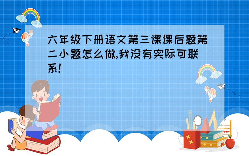 六年级下册语文第三课课后题第二小题怎么做,我没有实际可联系!