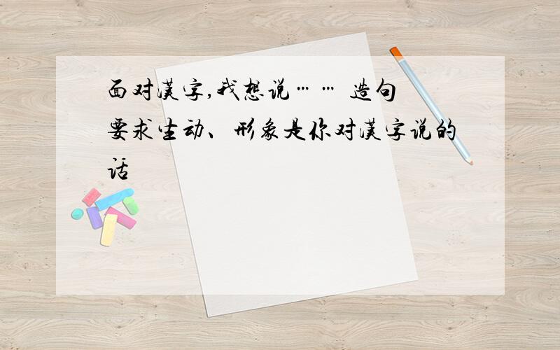 面对汉字,我想说…… 造句 要求生动、形象是你对汉字说的话