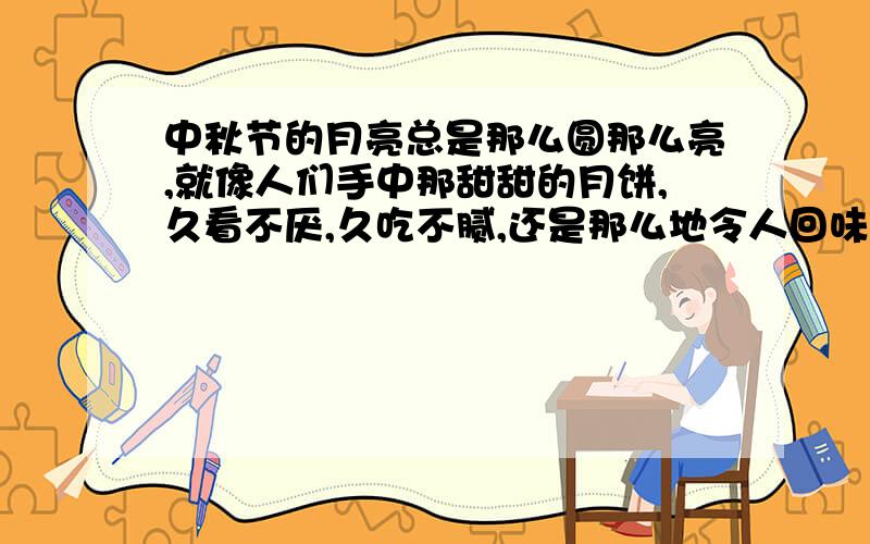 中秋节的月亮总是那么圆那么亮,就像人们手中那甜甜的月饼,久看不厌,久吃不腻,还是那么地令人回味无穷.中秋节的月亮总是那么圆那么亮,就像人们手中那甜甜的月饼,久看不厌,久吃不腻,还