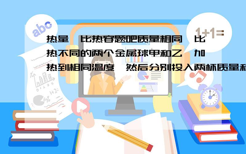 热量、比热容题吧质量相同,比热不同的两个金属球甲和乙,加热到相同温度,然后分别投入两杯质量和初温都相同的水中,试根据以下现象判断甲乙两种金属比热的大小.① 若投入甲的杯子中水