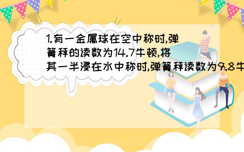 1.有一金属球在空中称时,弹簧秤的读数为14.7牛顿,将其一半浸在水中称时,弹簧秤读数为9.8牛顿,已知该金属颗粒的密度是2×10^3千克/米^3,问：这个金属球是空心的还是实心的?2.将一块木块放在