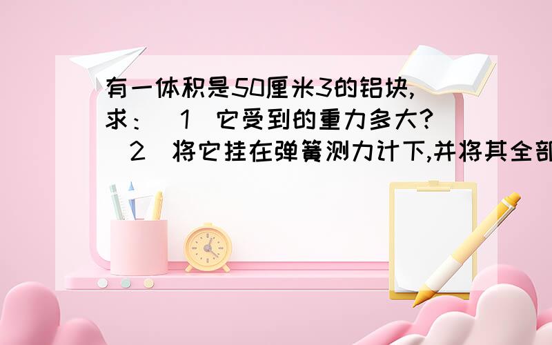 有一体积是50厘米3的铝块,求：（1）它受到的重力多大?（2）将它挂在弹簧测力计下,并将其全部浸没在酒精中,它受到的浮力是0.4牛,此时弹簧测力计的示数是多少?（ρ铝=2.7×103Kg/m3）边长为10cm