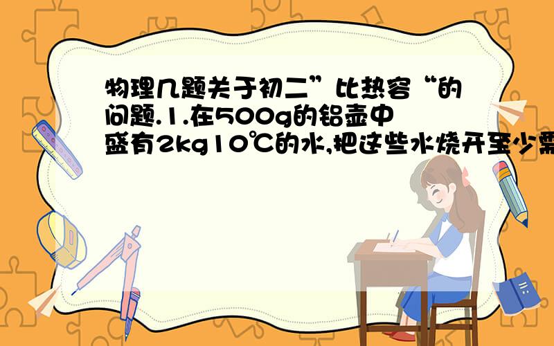 物理几题关于初二”比热容“的问题.1.在500g的铝壶中盛有2kg10℃的水,把这些水烧开至少需要多少热量?[C铝=8.8×10²J/].2.为什么我国吐鲁番盆地会出现“早穿皮袄午穿纱,夜抱火炉吃西瓜”的