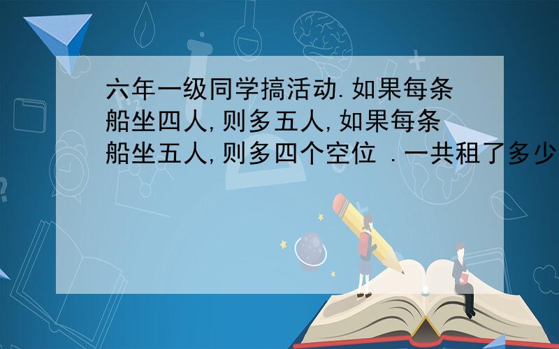 六年一级同学搞活动.如果每条船坐四人,则多五人,如果每条船坐五人,则多四个空位 .一共租了多少条船?