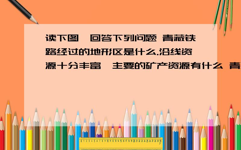 读下图,回答下列问题 青藏铁路经过的地形区是什么.沿线资源十分丰富,主要的矿产资源有什么 青藏铁读下图,回答下列问题  青藏铁路经过的地形区是什么.沿线资源十分丰富,主要的矿产资源