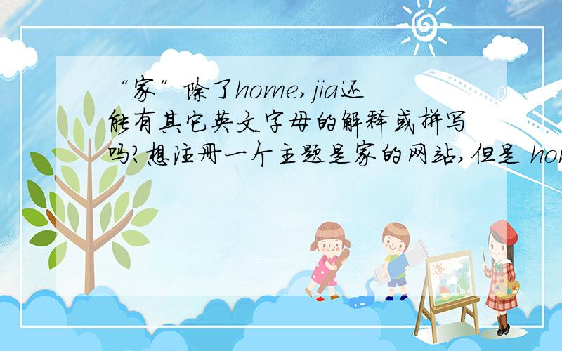 “家”除了home,jia还能有其它英文字母的解释或拼写吗?想注册一个主题是家的网站,但是 home.com home.cn jia.com jia.cn都被注册了求各位帮我想一些能用英文字母表示的 家 的 拼写体,sweethome ourhome