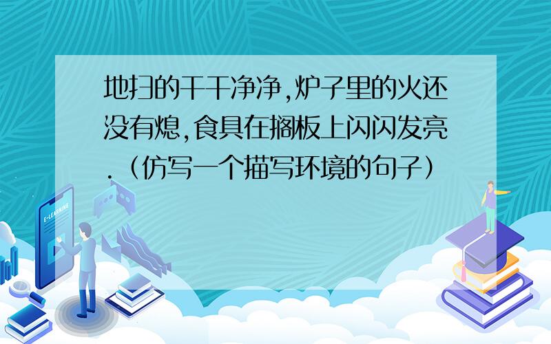 地扫的干干净净,炉子里的火还没有熄,食具在搁板上闪闪发亮.（仿写一个描写环境的句子）