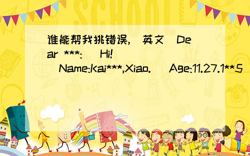 谁能帮我挑错误,[英文]Dear ***:   Hi!   Name:Kai***,Xiao.   Age:11.27.1**5   Height:1**cm   Weight:**kg   Educational History:   01-06***PrimarySchool [***,Shenzhen,China]    07-now,**MiddleSchool [***,Shenzhen,China]     Hobby:Computer,Read