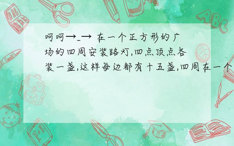 呵呵→_→ 在一个正方形的广场的四周安装路灯,四点顶点各装一盏,这样每边都有十五盏,四周在一个正方形的广场的四周安装路灯,四点顶点各装一盏,这样每边都有十五盏,四周共安装路灯多