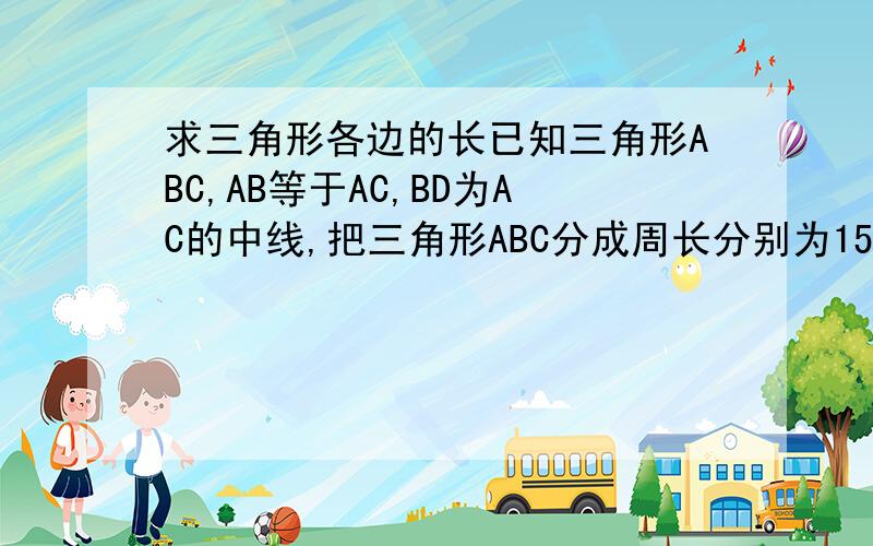 求三角形各边的长已知三角形ABC,AB等于AC,BD为AC的中线,把三角形ABC分成周长分别为15cm和6cm的三角形,求原三角形AB、AC、BC的长