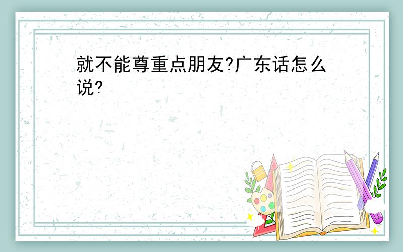 就不能尊重点朋友?广东话怎么说?