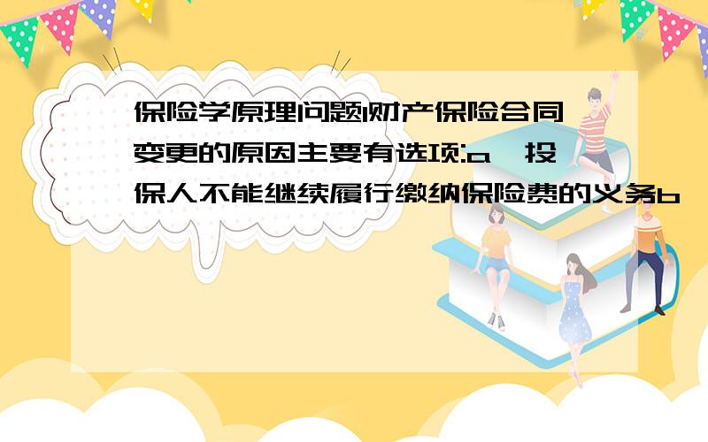 保险学原理问题1财产保险合同变更的原因主要有选项:a、投保人不能继续履行缴纳保险费的义务b、保险标的的所有权发生转移c、保险标的的用途改变d、被保险人需要更换受益人e、保险标的