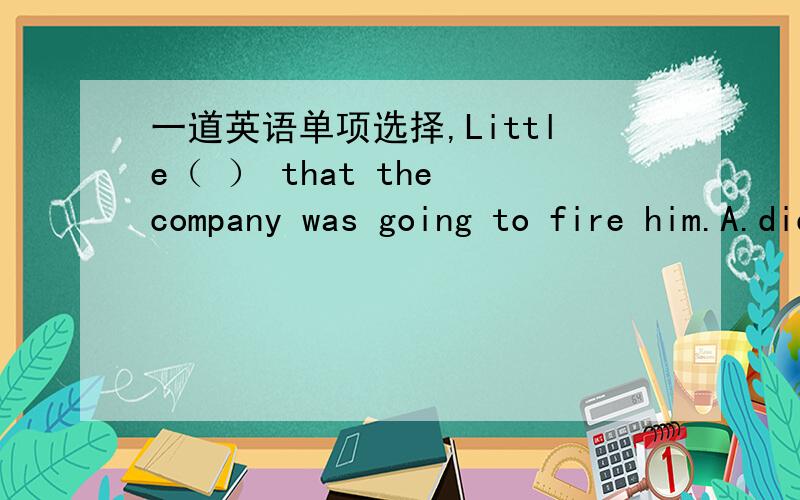 一道英语单项选择,Little（ ） that the company was going to fire him.A.did he know B.was he know C.does he know D.knew he