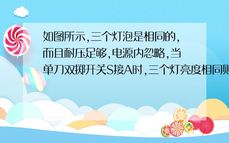 如图所示,三个灯泡是相同的,而且耐压足够,电源内忽略,当单刀双掷开关S接A时,三个灯亮度相同则S接B时