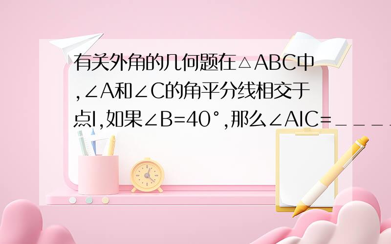 有关外角的几何题在△ABC中,∠A和∠C的角平分线相交于点I,如果∠B=40°,那么∠AIC=____ 请写出详细步骤