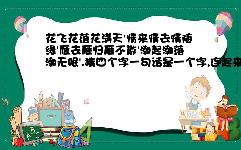 花飞花落花满天'情来情去情随缘'雁去雁归雁不散'潮起潮落潮无眠'.猜四个字一句话是一个字,连起来是一句话啊,共四个字