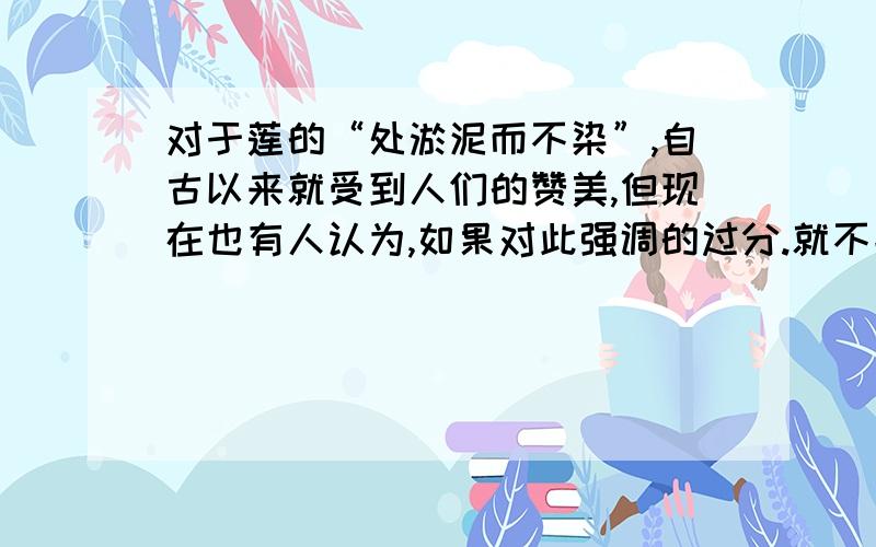 对于莲的“处淤泥而不染”,自古以来就受到人们的赞美,但现在也有人认为,如果对此强调的过分.就不能适