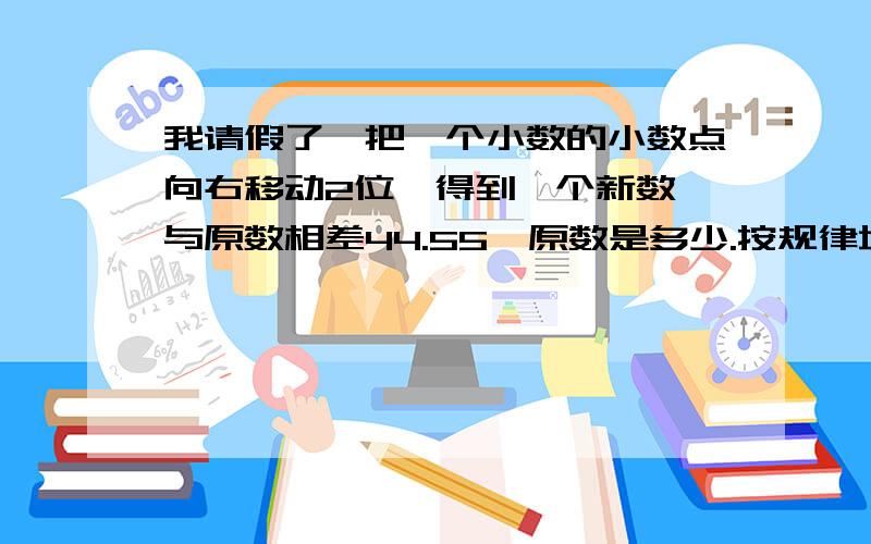 我请假了,把一个小数的小数点向右移动2位,得到一个新数,与原数相差44.55,原数是多少.按规律填空：1,4,9（ ）25,36如果0.08÷a＜0.08 a应该是?某工厂有一堆煤,原计划每天烧1.2吨,可以烧25天.由于