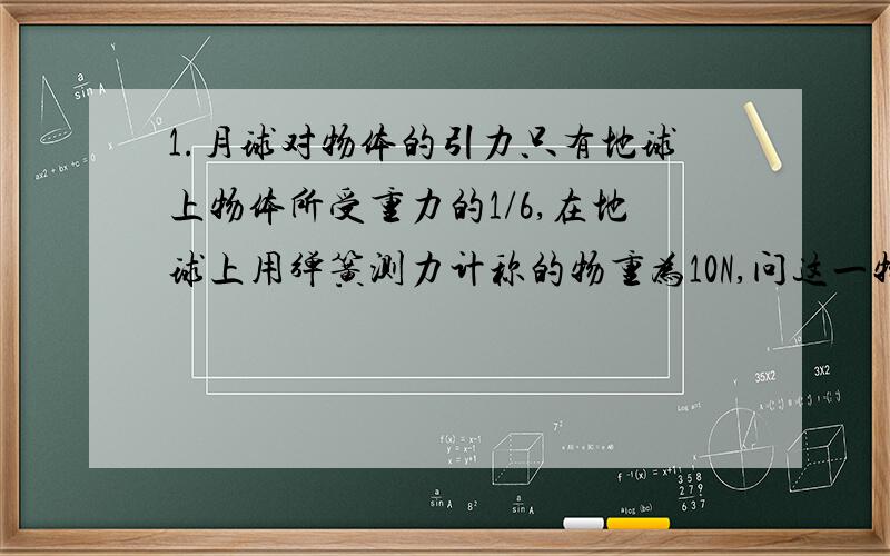 1.月球对物体的引力只有地球上物体所受重力的1/6,在地球上用弹簧测力计称的物重为10N,问这一物体在月球上称重,物重是多少?质量是多少?(g=10N/kg)2.一根绳子能承受的最大拉力为120N,一块砖的