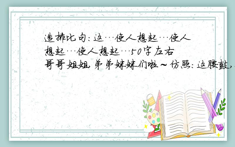 造排比句：这…使人想起…使人想起…使人想起…50字左右 哥哥姐姐,弟弟妹妹们啦～仿照：这腰鼓,使人想起：落日照大旗,马鸣风萧萧!使人想起：千里的雷声万里的闪!使人想起：晦暗了又