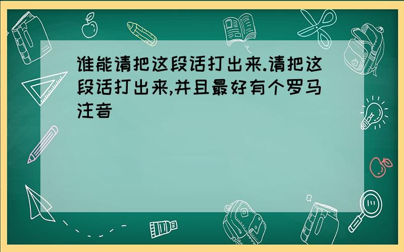 谁能请把这段话打出来.请把这段话打出来,并且最好有个罗马注音