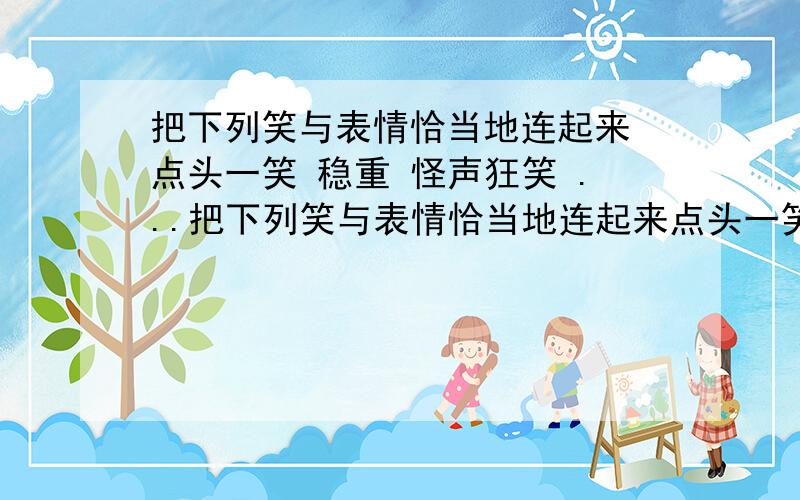 把下列笑与表情恰当地连起来 点头一笑 稳重 怪声狂笑 ...把下列笑与表情恰当地连起来点头一笑 稳重怪声狂笑 得意眉开眼笑 发疯嫣然一笑 熟悉含泪带笑 顽皮说笑就笑 害羞掩面而笑 天真