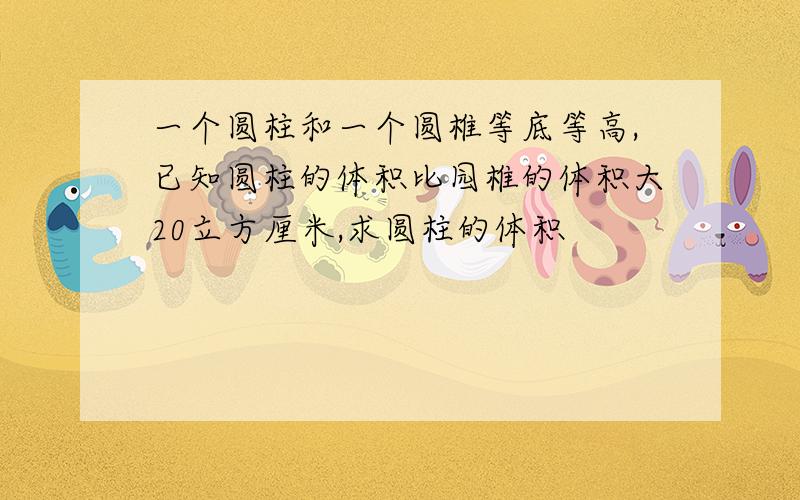 一个圆柱和一个圆椎等底等高,已知圆柱的体积比园椎的体积大20立方厘米,求圆柱的体积