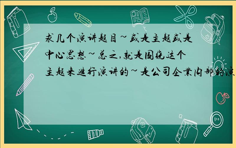 求几个演讲题目~或是主题或是中心思想~总之,就是围绕这个主题来进行演讲的~是公司企业内部的演讲,有部门经理也有普通员工,所以题目要合适才行~多帮我想几个,最好大于6个题目~意义要好