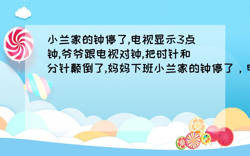 小兰家的钟停了,电视显示3点钟,爷爷跟电视对钟,把时针和分针颠倒了,妈妈下班小兰家的钟停了，电视显示3点时爷爷跟电视对钟，由于爷爷年老眼花，把时针和分针颠倒了，妈妈下班回家见