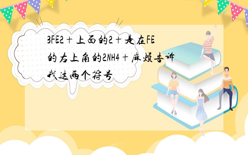 3FE2+上面的2+是在FE的右上角的2NH4+麻烦告诉我这两个符号