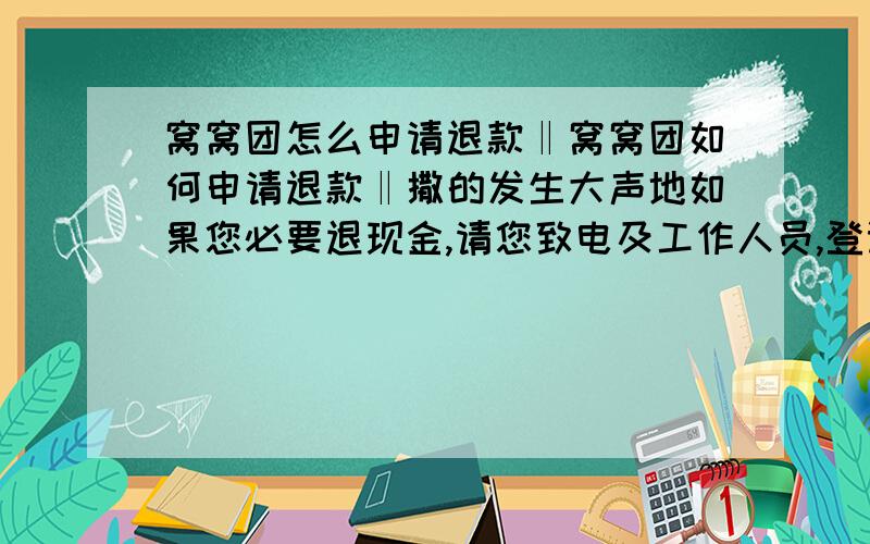 窝窝团怎么申请退款‖窝窝团如何申请退款‖撒的发生大声地如果您必要退现金,请您致电及工作人员,登记了您相干信息后,不支持退回公司帐号以及支付宝!只能退回您本人账户 专线1【Ο57Ι_