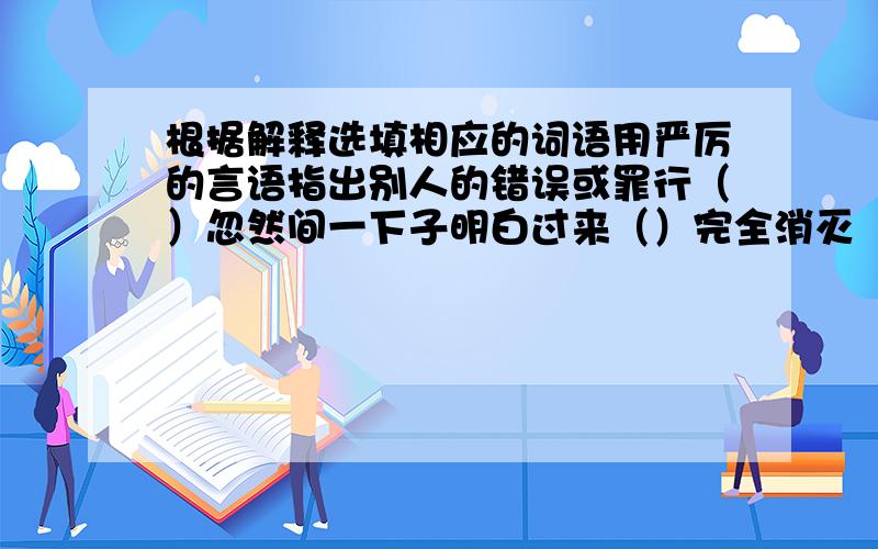 根据解释选填相应的词语用严厉的言语指出别人的错误或罪行（）忽然间一下子明白过来（）完全消灭（）