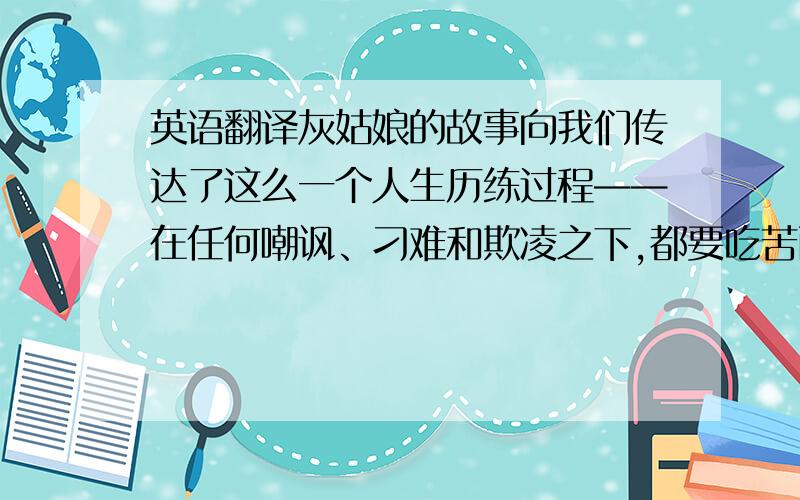 英语翻译灰姑娘的故事向我们传达了这么一个人生历练过程——在任何嘲讽、刁难和欺凌之下,都要吃苦耐劳,忍辱负重地活着,即使极度艰难困苦只要心怀对美好未来的无限憧憬,保持善良与积