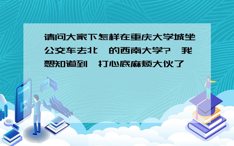 请问大家下怎样在重庆大学城坐公交车去北碚的西南大学?　我想知道到,打心底麻烦大伙了