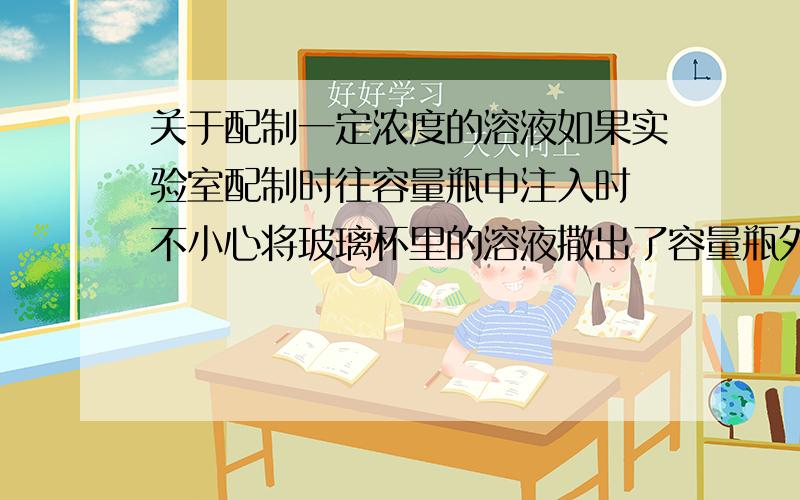 关于配制一定浓度的溶液如果实验室配制时往容量瓶中注入时 不小心将玻璃杯里的溶液撒出了容量瓶外 该怎么办?只能重新配啊?