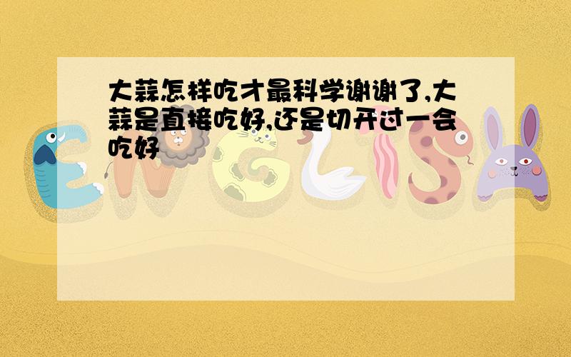 大蒜怎样吃才最科学谢谢了,大蒜是直接吃好,还是切开过一会吃好