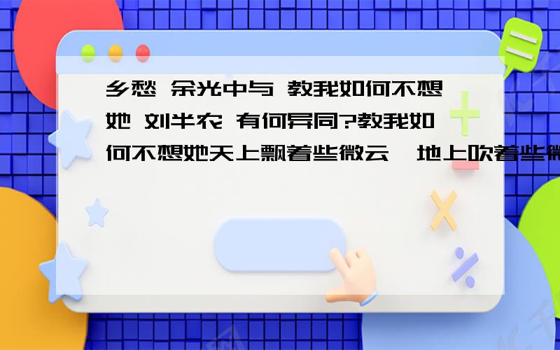 乡愁 余光中与 教我如何不想她 刘半农 有何异同?教我如何不想她天上飘着些微云,地上吹着些微风.微风吹动了我的头发,教我如何不想她?月光恋爱着海洋,海洋恋爱着月光.这般蜜也似的银夜.