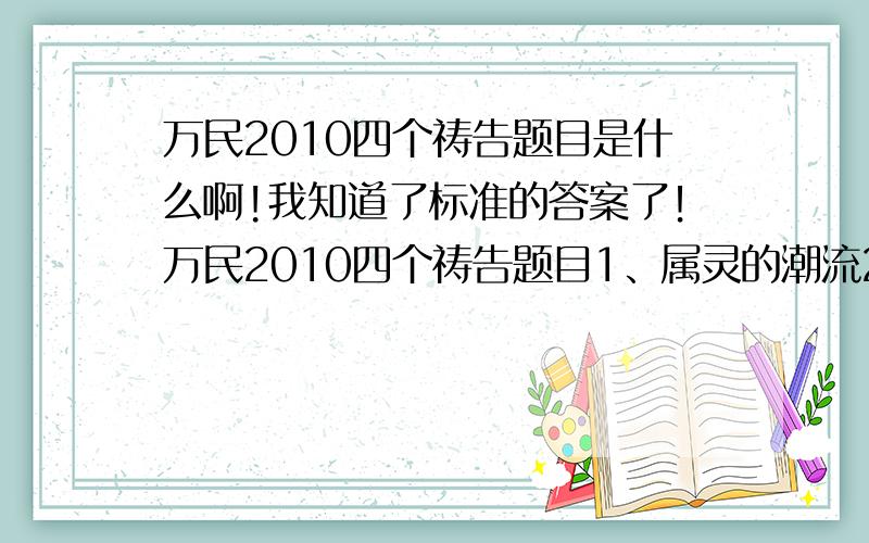 万民2010四个祷告题目是什么啊!我知道了标准的答案了！万民2010四个祷告题目1、属灵的潮流2、信心的大小3、父神喜悦的殿4、不停止的权能