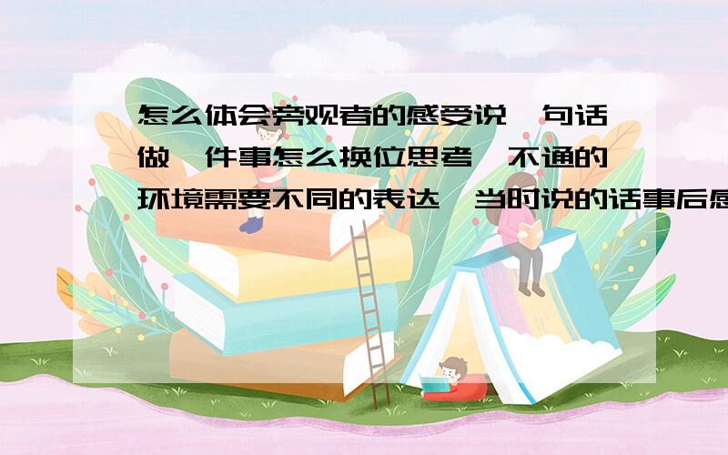 怎么体会旁观者的感受说一句话做一件事怎么换位思考,不通的环境需要不同的表达,当时说的话事后感觉很丢人,为什么事后才有这种感觉啊,当时是怎么想的呢,怎么没有这种体会,会走错路,也