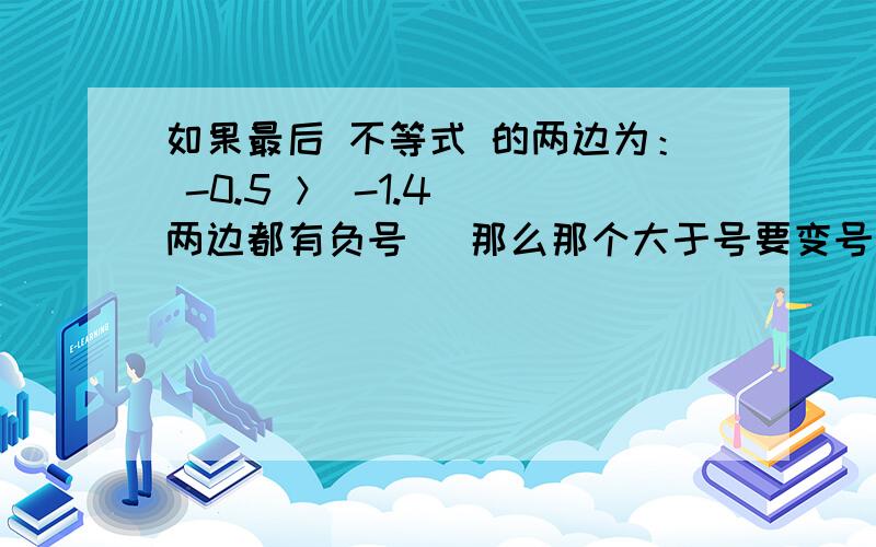 如果最后 不等式 的两边为： -0.5 ＞ -1.4 （两边都有负号） 那么那个大于号要变号吗?