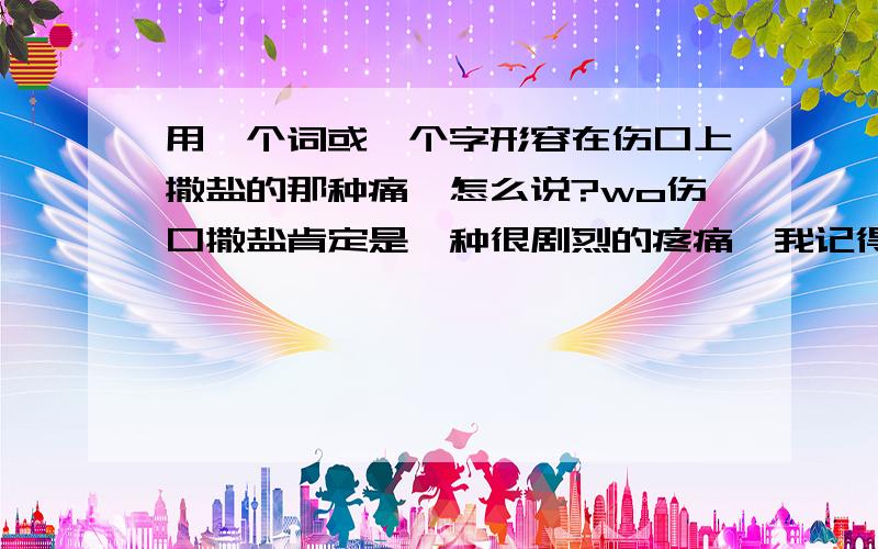 用一个词或一个字形容在伤口上撒盐的那种痛,怎么说?wo伤口撒盐肯定是一种很剧烈的疼痛,我记得湖南的一个小地方方言里面有个字叫做：dai,第二声,意思是痛的一个小分类,如：胀痛、辣痛